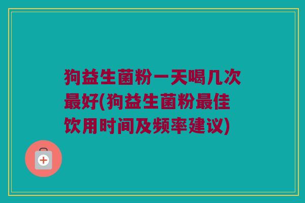 狗益生菌粉一天喝几次最好(狗益生菌粉最佳饮用时间及频率建议)