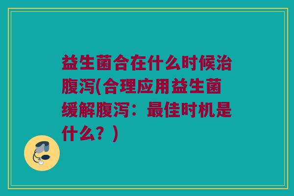 益生菌合在什么时候治腹泻(合理应用益生菌缓解腹泻：最佳时机是什么？)