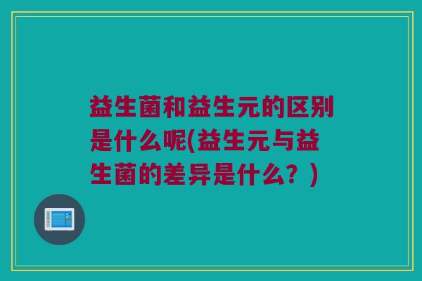 益生菌和益生元的区别是什么呢(益生元与益生菌的差异是什么？)