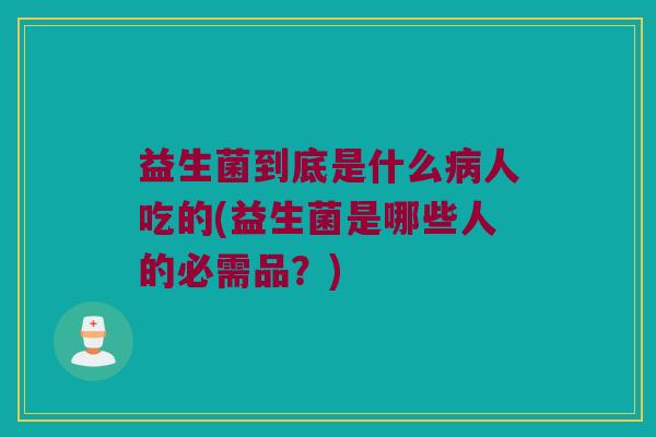 益生菌到底是什么病人吃的(益生菌是哪些人的必需品？)