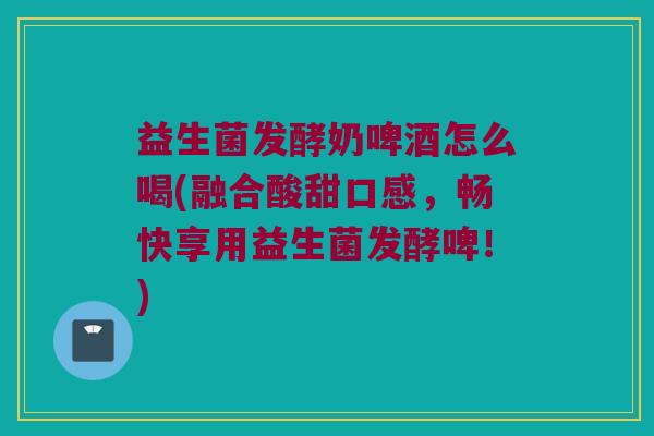 益生菌发酵奶啤酒怎么喝(融合酸甜口感，畅快享用益生菌发酵啤！)