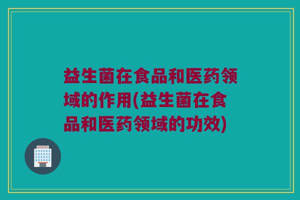 益生菌在食品和医药领域的作用(益生菌在食品和医药领域的功效)