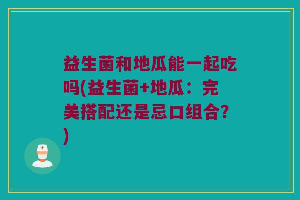 益生菌和地瓜能一起吃吗(益生菌+地瓜：完美搭配还是忌口组合？)
