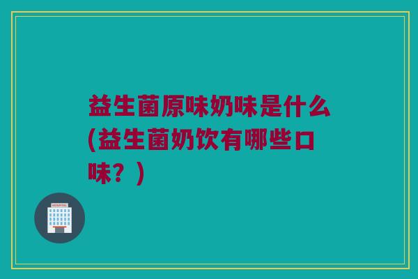 益生菌原味奶味是什么(益生菌奶饮有哪些口味？)