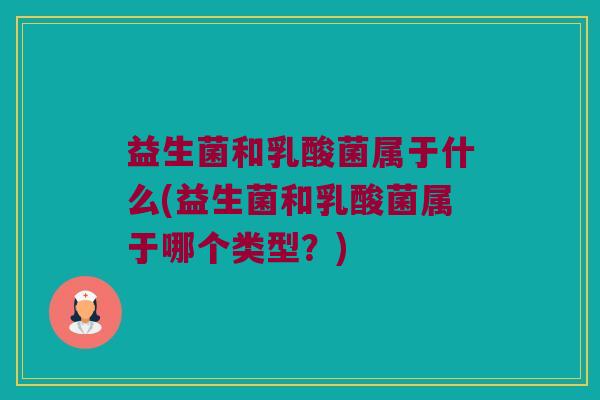 益生菌和乳酸菌属于什么(益生菌和乳酸菌属于哪个类型？)