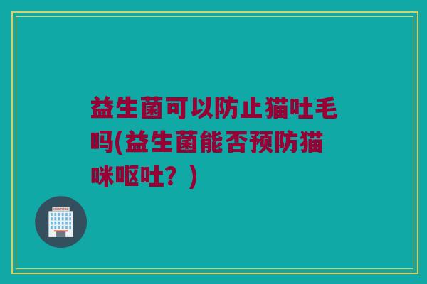 益生菌可以防止猫吐毛吗(益生菌能否猫咪?) 益生菌可以防止猫吐毛吗(益生菌能否猫咪?)
