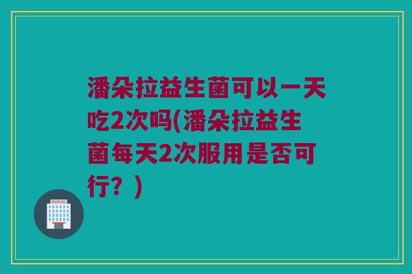 潘朵拉益生菌可以一天吃2次吗(潘朵拉益生菌每天2次服用是否可行？)