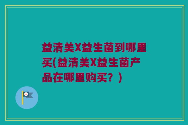 益清美X益生菌到哪里买(益清美X益生菌产品在哪里购买？)
