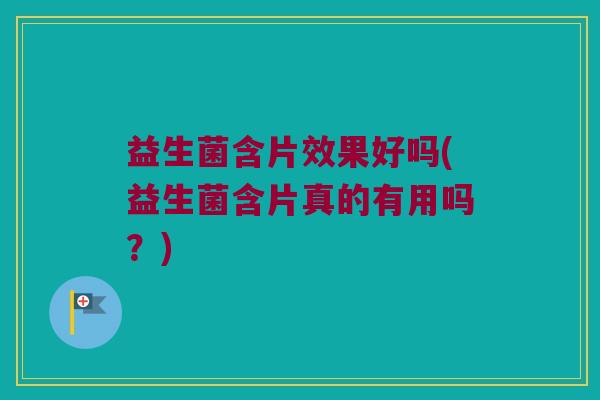 益生菌含片效果好吗(益生菌含片真的有用吗？)