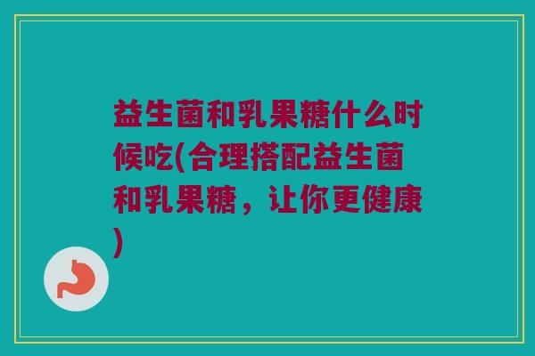 益生菌和乳果糖什么时候吃(合理搭配益生菌和乳果糖，让你更健康)