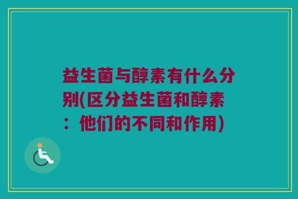 益生菌与醇素有什么分别(区分益生菌和醇素：他们的不同和作用)