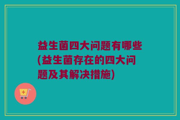 益生菌四大问题有哪些(益生菌存在的四大问题及其解决措施)
