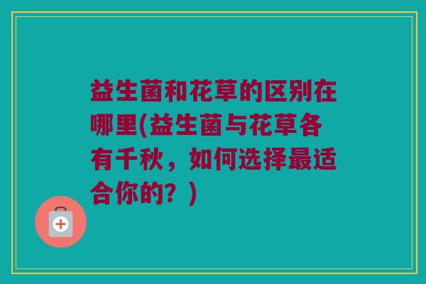 益生菌和花草的区别在哪里(益生菌与花草各有千秋，如何选择最适合你的？)