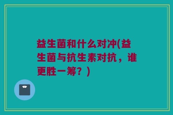 益生菌和什么对冲(益生菌与抗生素对抗，谁更胜一筹？)