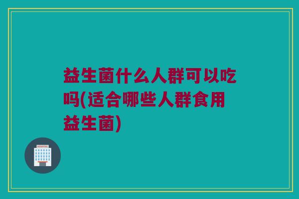 益生菌什么人群可以吃吗(适合哪些人群食用益生菌)