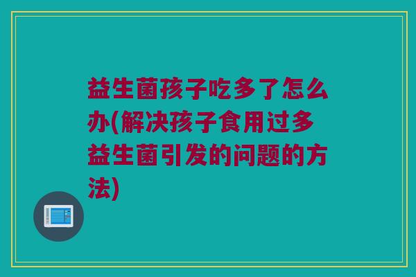 益生菌孩子吃多了怎么办(解决孩子食用过多益生菌引发的问题的方法)