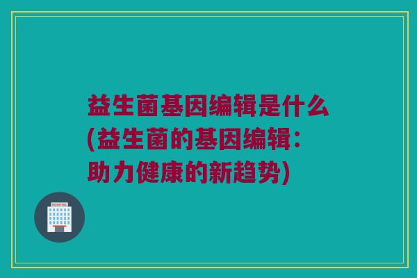 益生菌基因编辑是什么(益生菌的基因编辑：助力健康的新趋势)