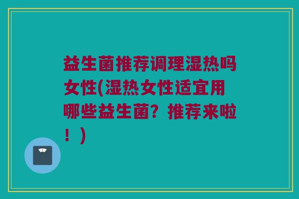 益生菌推荐调理湿热吗女性(湿热女性适宜用哪些益生菌？推荐来啦！)