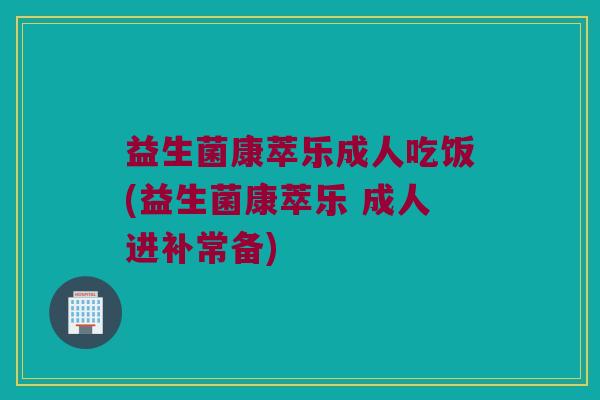 益生菌康萃乐成人吃饭(益生菌康萃乐 成人进补常备)