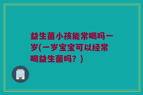 益生菌小孩能常喝吗一岁(一岁宝宝可以经常喝益生菌吗？)
