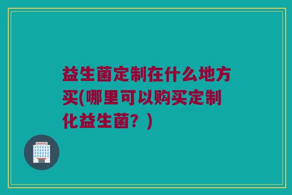 益生菌定制在什么地方买(哪里可以购买定制化益生菌？)