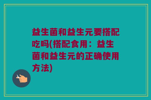 益生菌和益生元要搭配吃吗(搭配食用：益生菌和益生元的正确使用方法)
