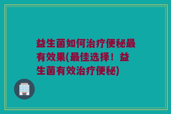 益生菌如何治疗便秘最有效果(最佳选择！益生菌有效治疗便秘)