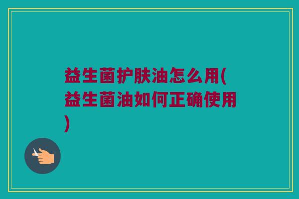 益生菌护肤油怎么用(益生菌油如何正确使用)