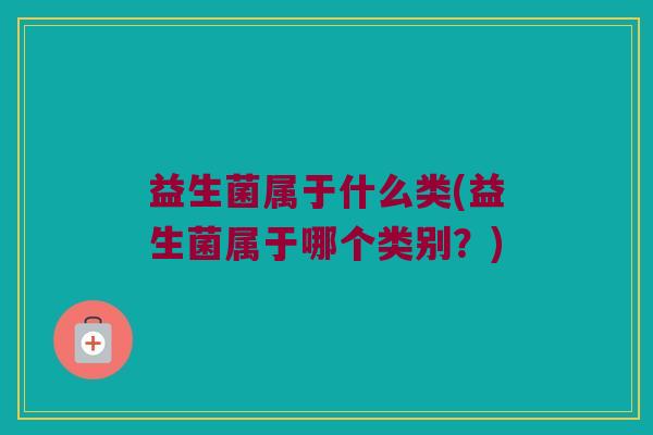 益生菌属于什么类(益生菌属于哪个类别？)