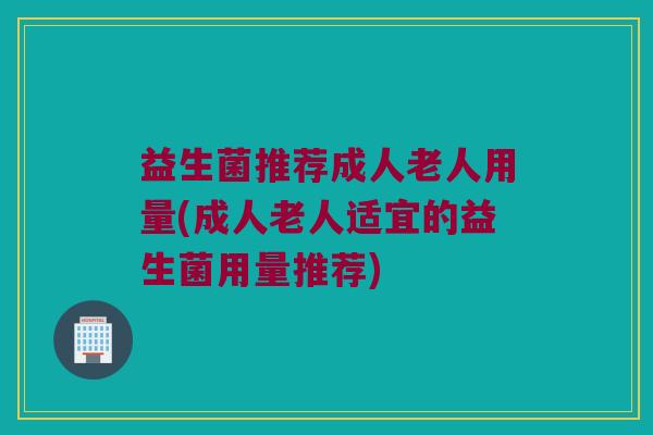 益生菌推荐成人老人用量(成人老人适宜的益生菌用量推荐)