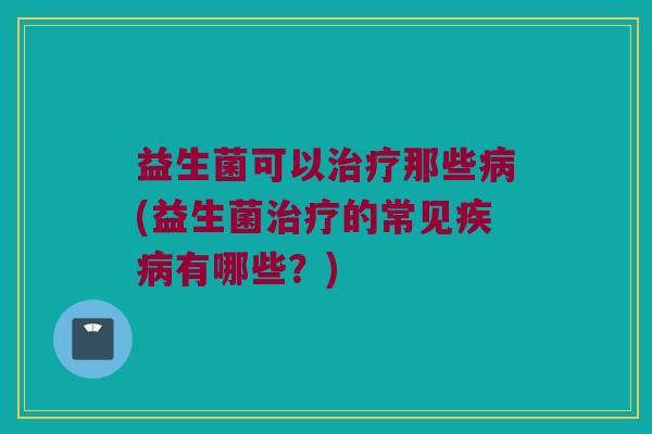 益生菌可以治疗那些病(益生菌治疗的常见疾病有哪些？)