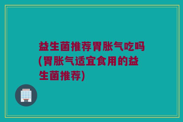 益生菌推荐胃胀气吃吗(胃胀气适宜食用的益生菌推荐)