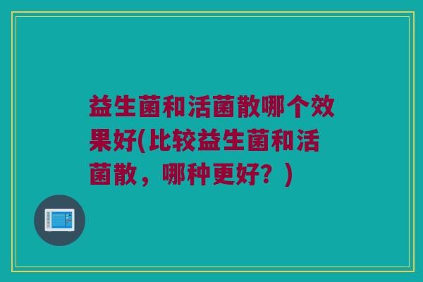 益生菌和活菌散哪个效果好(比较益生菌和活菌散，哪种更好？)