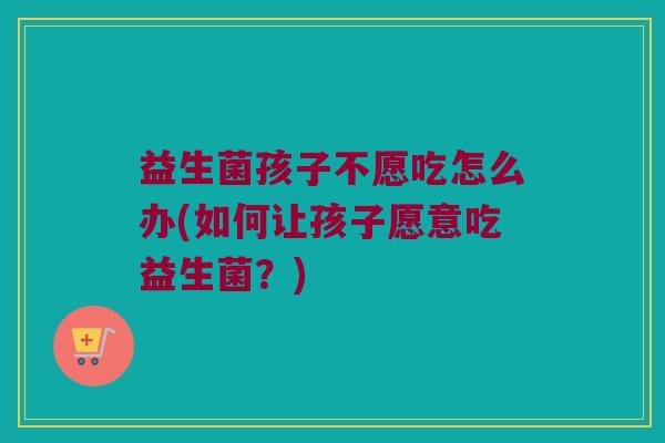 益生菌孩子不愿吃怎么办(如何让孩子愿意吃益生菌？)