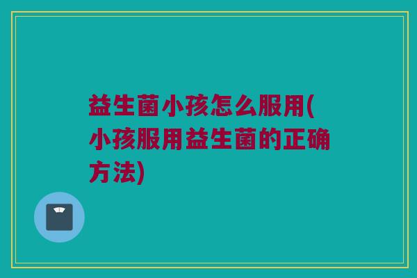 益生菌小孩怎么服用(小孩服用益生菌的正确方法)