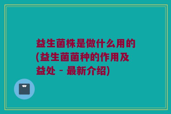 益生菌株是做什么用的(益生菌菌种的作用及益处 - 最新介绍)