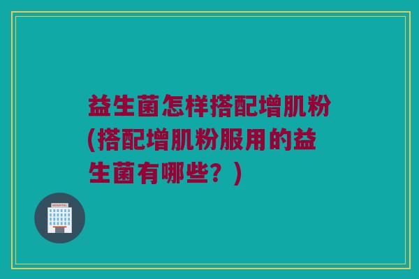 益生菌怎样搭配增肌粉(搭配增肌粉服用的益生菌有哪些？)