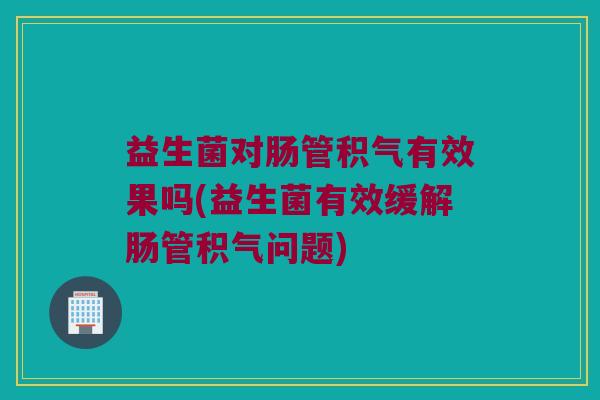 益生菌对肠管积气有效果吗(益生菌有效缓解肠管积气问题)