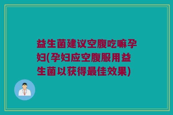 益生菌建议空腹吃嘛孕妇(孕妇应空腹服用益生菌以获得最佳效果)