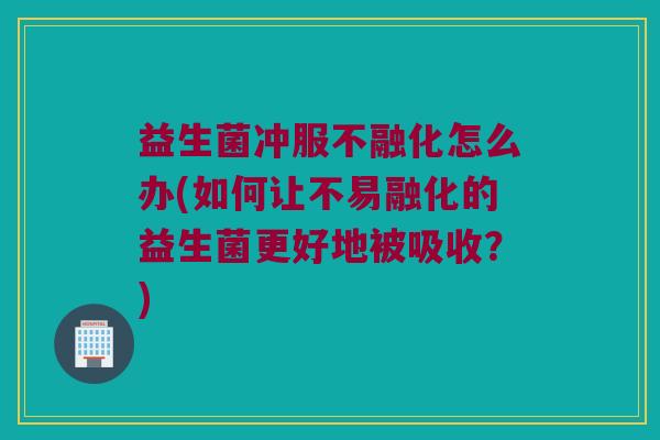 益生菌冲服不融化怎么办(如何让不易融化的益生菌更好地被吸收？)
