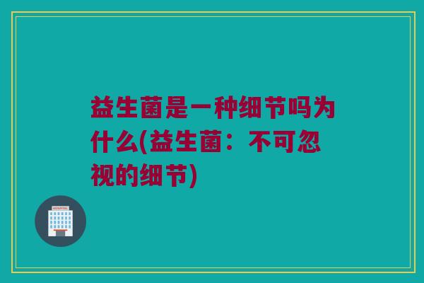 益生菌是一种细节吗为什么(益生菌:不可忽视的细节) 益生菌是一种细节吗为什么(益生菌:不可忽视的细节)