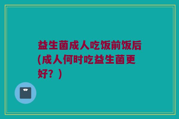 益生菌成人吃饭前饭后(成人何时吃益生菌更好？)