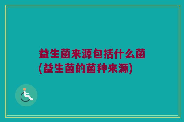 益生菌来源包括什么菌(益生菌的菌种来源)