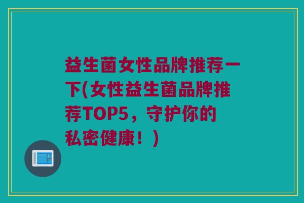 益生菌女性品牌推荐一下(女性益生菌品牌推荐TOP5，守护你的私密健康！)