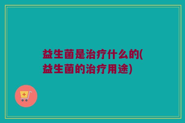 益生菌是治疗什么的(益生菌的治疗用途)