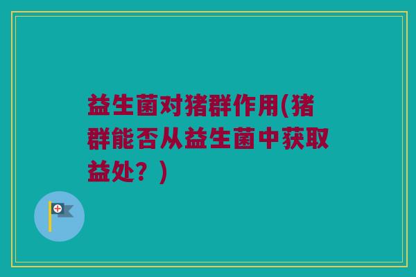 益生菌对猪群作用(猪群能否从益生菌中获取益处？)