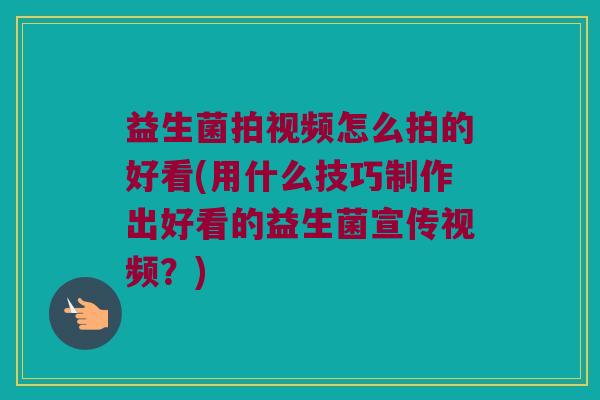 益生菌拍视频怎么拍的好看(用什么技巧制作出好看的益生菌宣传视频？)