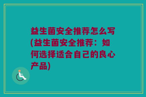 益生菌安全推荐怎么写(益生菌安全推荐：如何选择适合自己的良心产品)
