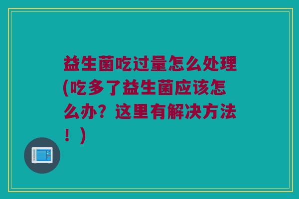 益生菌吃过量怎么处理(吃多了益生菌应该怎么办？这里有解决方法！)