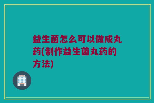 益生菌怎么可以做成丸药(制作益生菌丸药的方法)